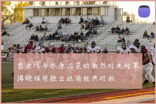 首尔FC与水原三星的激烈对决结果揭晓谁将胜出这场经典对抗