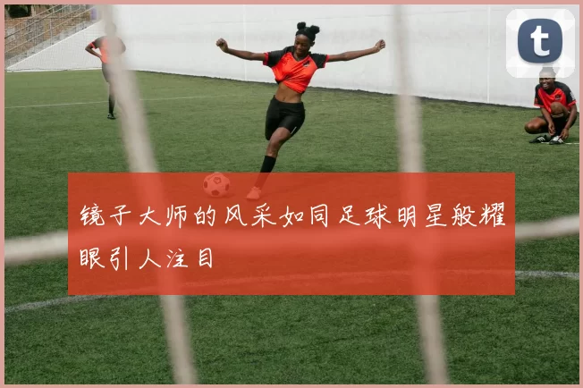 镜子大师的风采如同足球明星般耀眼引人注目