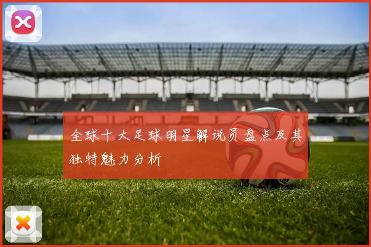 全球十大足球明星解说员盘点及其独特魅力分析