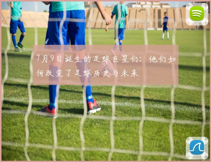 7月9日诞生的足球巨星们：他们如何改变了足球历史与未来