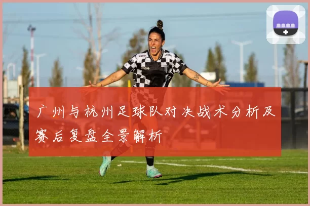 广州与杭州足球队对决战术分析及赛后复盘全景解析