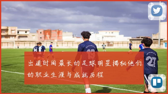 出道时间最长的足球明星揭秘他们的职业生涯与成就历程