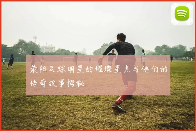 荥阳足球明星的璀璨星光与他们的传奇故事揭秘
