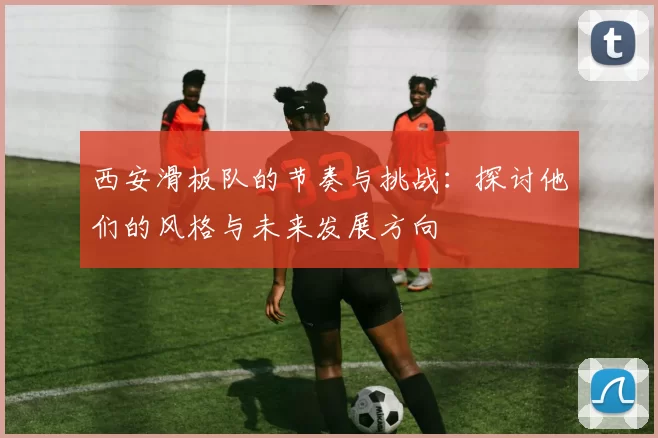 西安滑板队的节奏与挑战：探讨他们的风格与未来发展方向