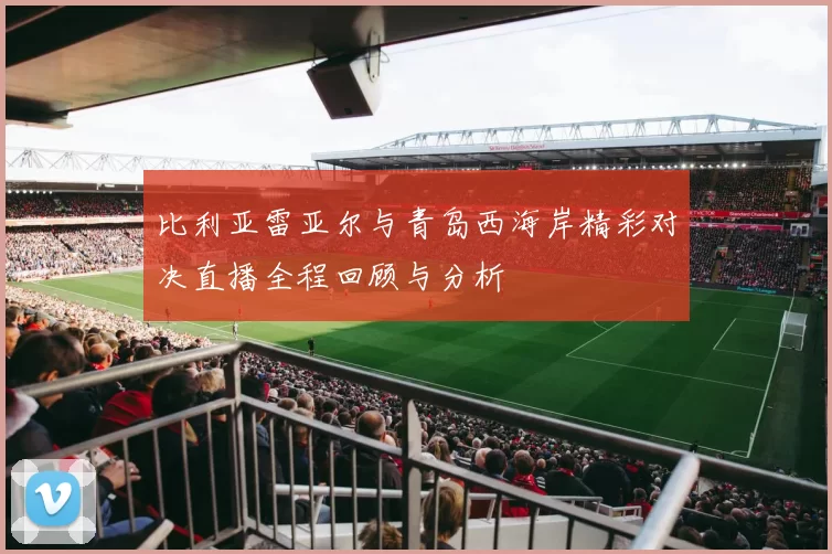 比利亚雷亚尔与青岛西海岸精彩对决直播全程回顾与分析