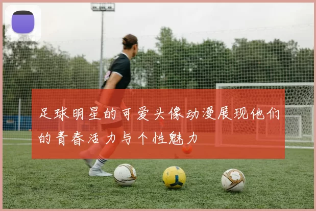 足球明星的可爱头像动漫展现他们的青春活力与个性魅力