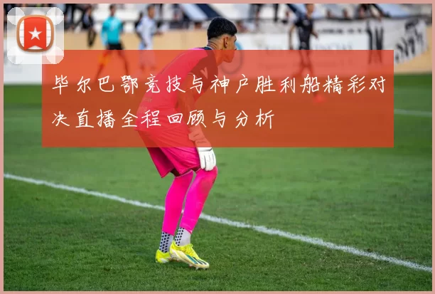 毕尔巴鄂竞技与神户胜利船精彩对决直播全程回顾与分析