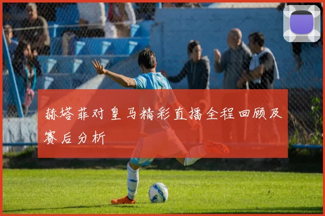 赫塔菲对皇马精彩直播全程回顾及赛后分析