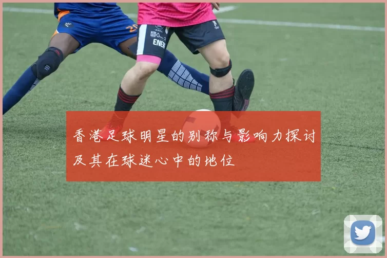 香港足球明星的别称与影响力探讨及其在球迷心中的地位