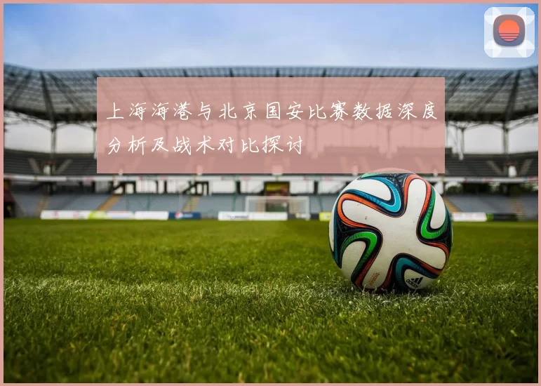上海海港与北京国安比赛数据深度分析及战术对比探讨