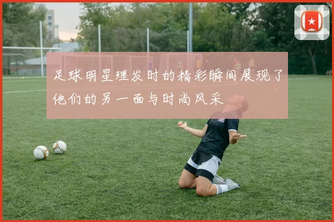 足球明星理发时的精彩瞬间展现了他们的另一面与时尚风采