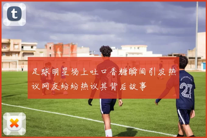 足球明星场上吐口香糖瞬间引发热议网友纷纷热议其背后故事